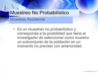 Muestreo No Probabilístico Es un muestreo no probabilístico y corresponde a la posibilidad que tiene el investigador de seleccionar como muestra un subconjunto de la población en un momento no previsto con anterioridad. Muestreo Accidental 