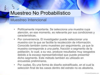 Muestreo No Probabilístico Políticamente importante. Se selecciona una muestra cuya atención, en ese momento, es relevante por sus condiciones y características. Por conveniencia. El investigador puede seleccionar una muestra con la que se facilite la recolección de información. Conocido también como muestreo por seguimiento, ya que la muestra corresponde a una parte, fracción o segmento de la población, lo cual, a su vez, produce resultados muy sesgados debido a la escasa representatividad que puede presentar dicho segmento. Este método también es utilizado en encuestas preliminares. Por cuotas. Es una forma de diseño estratificado, en el cual la selección final de los casos dentro del estrato no es aleatoria. Muestreo Intencional 
