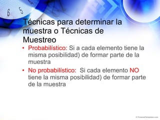 Técnicas para determinar la muestra o Técnicas de Muestreo Probabilístico:  Si a cada elemento tiene la misma posibilidad) de formar parte de la muestra No probabilístico:  Si cada elemento  NO  tiene la misma posibilidad) de formar parte de la muestra 