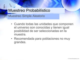 Muestreo Probabilístico Cuando todas las unidades que componen el universo son conocidas y tienen igual posibilidad de ser seleccionadas en la muestra. Recomendada para poblaciones no muy grandes. Muestreo Simple Aleatorio 