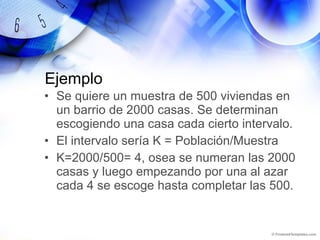 Ejemplo Se quiere un muestra de 500 viviendas en un barrio de 2000 casas. Se determinan escogiendo una casa cada cierto intervalo.  El intervalo sería K = Población/Muestra K=2000/500= 4, osea se numeran las 2000 casas y luego empezando por una al azar cada 4 se escoge hasta completar las 500. 