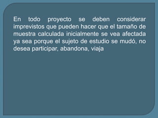 En todo proyecto se deben considerar
imprevistos que pueden hacer que el tamaño de
muestra calculada inicialmente se vea afectada
ya sea porque el sujeto de estudio se mudó, no
desea participar, abandona, viaja
 