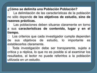 ¿Cómo se delimita una Población Población?
 La delimitación de las características de la población
no sólo depende de los objetivos de estudio, sino de
razones prácticas.
 Las poblaciones deben situarse claramente en torno
a sus características de contenido, lugar y en el
tiempo.
 Los criterios que cada investigador cumpla dependen
de sus objetivos de estudio, lo importante es
establecerlos claramente.
 Toda investigación debe ser transparente, sujeta a
crítica y a réplica, lo que no es posible si al examinar los
resultados, el lector no puede referirlos a la población
utilizada en un estudio.
 