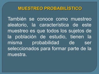 MUESTREO PROBABILÍSTICO

También se conoce como muestreo
aleatorio, la característica de este
muestreo es que todos los sujetos de
la población de estudio, tienen la
misma      probabilidad     de   ser
seleccionados para formar parte de la
muestra.
 
