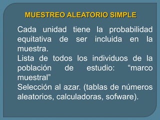 MUESTREO ALEATORIO SIMPLE

Cada unidad tiene la probabilidad
equitativa de ser incluida en la
muestra.
Lista de todos los individuos de la
población     de    estudio:   “marco
muestral”
Selección al azar. (tablas de números
aleatorios, calculadoras, sofware).
 