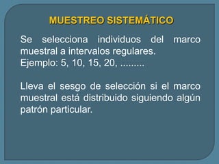 MUESTREO SISTEMÁTICO
Se selecciona individuos del        marco
muestral a intervalos regulares.
Ejemplo: 5, 10, 15, 20, .........

Lleva el sesgo de selección si el marco
muestral está distribuido siguiendo algún
patrón particular.
 