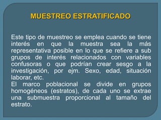 MUESTREO ESTRATIFICADO

Este tipo de muestreo se emplea cuando se tiene
interés en que la muestra sea la más
representativa posible en lo que se refiere a sub
grupos de interés relacionados con variables
confusoras o que podrían crear sesgo a la
investigación, por ejm. Sexo, edad, situación
laborar, etc.
El marco poblacional se divide en grupos
homogéneos (estratos), de cada uno se extrae
una submuestra proporcional al tamaño del
estrato.
 