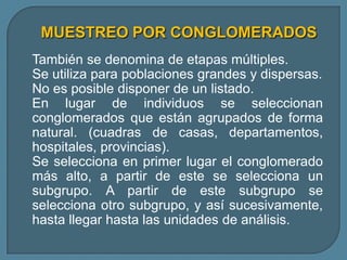 MUESTREO POR CONGLOMERADOS
También se denomina de etapas múltiples.
Se utiliza para poblaciones grandes y dispersas.
No es posible disponer de un listado.
En lugar de individuos se seleccionan
conglomerados que están agrupados de forma
natural. (cuadras de casas, departamentos,
hospitales, provincias).
Se selecciona en primer lugar el conglomerado
más alto, a partir de este se selecciona un
subgrupo. A partir de este subgrupo se
selecciona otro subgrupo, y así sucesivamente,
hasta llegar hasta las unidades de análisis.
 