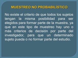 MUESTREO NO PROBABILÍSTICO

No existe el criterio de que todos los sujetos
tengan la misma posibilidad para ser
elegidos para formar parte de la muestra, ya
que en este tipo de muestreo hay uno o
más criterios de decisión por parte del
investigador, para que un determinado
sujeto pueda o no formar parte del estudio.
 
