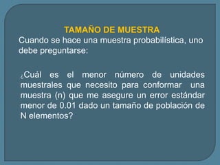 TAMAÑO DE MUESTRA
Cuando se hace una muestra probabilística, uno
debe preguntarse:

¿Cuál  es el menor número de unidades
muestrales que necesito para conformar una
muestra (n) que me asegure un error estándar
menor de 0.01 dado un tamaño de población de
N elementos?
 