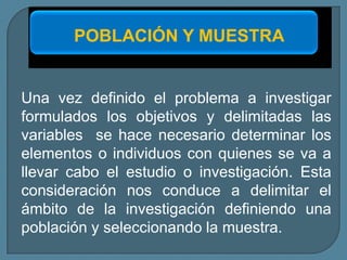 POBLACIÓN Y MUESTRA


Una vez definido el problema a investigar
formulados los objetivos y delimitadas las
variables se hace necesario determinar los
elementos o individuos con quienes se va a
llevar cabo el estudio o investigación. Esta
consideración nos conduce a delimitar el
ámbito de la investigación definiendo una
población y seleccionando la muestra.
 