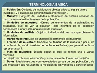 TERMINOLOGÍA BÁSICA
 Población: Conjunto de individuos u objetos a los cuales se quiere
investigar, y a quienes se generalizará la información .
 Muestra: Conjunto de unidades o elementos de análisis sacados del
marco muestral o directamente de la población.
 Unidades de muestreo: Número de elementos de la población, no
solapados, que se van a estudiar. Todo miembro de la población
pertenecerá a una y sólo una unidad de muestreo.
 Unidades de análisis: Objeto o individuo del que hay que obtener la
información.
 Marco muestral: Lista de unidades o elementos de muestreo.
 Fracción de muestreo: Cociente del tamaño de la muestra n por el de
la población N, en el muestreo de poblaciones finitas, que generalmente se
representa por f.
 Plan de muestreo: Diseño según el cual se toman una o varias
muestras
con objeto de obtener información y, eventualmente, tomar una decisión.
 Datos: Mediciones que son recolectadas ya sea de una población o de
una muestra y que resultan de la medición de las variables o características
 