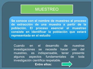 MUESTREO

Se conoce con el nombre de muestreo al proceso
de extracción de una muestra a partir de la
población. El proceso esencial el muestreo
consiste en identificar la población que estará
representada en el estudio


 Cuando      en    el     desarrollo  de nuestras
 investigaciones se necesite hacer uso del
 muestreo, es indispensable, tener presente
 algunos aspectos fundamentales de toda
 investigación científica respetable.
                 Entre ellos:
 
