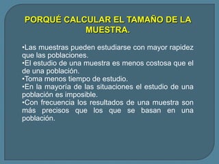 PORQUÉ CALCULAR EL TAMAÑO DE LA
           MUESTRA.

•Las muestras pueden estudiarse con mayor rapidez
que las poblaciones.
•El estudio de una muestra es menos costosa que el
de una población.
•Toma menos tiempo de estudio.
•En la mayoría de las situaciones el estudio de una
población es imposible.
•Con frecuencia los resultados de una muestra son
más precisos que los que se basan en una
población.
 