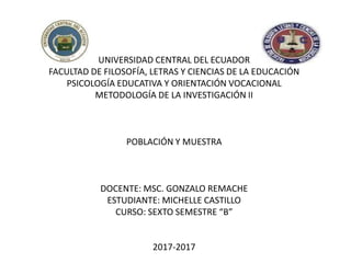 UNIVERSIDAD CENTRAL DEL ECUADOR
FACULTAD DE FILOSOFÍA, LETRAS Y CIENCIAS DE LA EDUCACIÓN
PSICOLOGÍA EDUCATIVA Y ORIENTACIÓN VOCACIONAL
METODOLOGÍA DE LA INVESTIGACIÓN II
POBLACIÓN Y MUESTRA
DOCENTE: MSC. GONZALO REMACHE
ESTUDIANTE: MICHELLE CASTILLO
CURSO: SEXTO SEMESTRE “B”
2017-2017
 