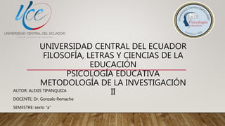UNIVERSIDAD CENTRAL DEL ECUADOR
FILOSOFÍA, LETRAS Y CIENCIAS DE LA
EDUCACIÓN
PSICOLOGÍA EDUCATIVA
METODOLOGÍA DE LA INVESTIGACIÓN
IIAUTOR: ALEXIS TIPANQUIZA
DOCENTE: Dr. Gonzalo Remache
SEMESTRE: sexto “a”
 