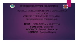 UNIVERSIDAD CENTRAL DEL ECUADOR
FACULTAD DE FILOSOFÍA, LETRAS Y CIENCIAS DE LA
EDUCACIÓN
CARRERA DE PSICOLOGÍA EDUCATIVA
METODOLOGÍA DE LA INVESTIGACIÓN II
TEMA : POBLACIÓN Y MUESTRA
SEMESTRE: Sexto “B”
DOCENTE: Gonzalo Remache
NOMBRE : Dayana Salazar
 