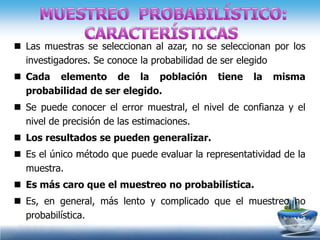  Las muestras se seleccionan al azar, no se seleccionan por los
  investigadores. Se conoce la probabilidad de ser elegido
 Cada elemento de la población              tiene   la   misma
  probabilidad de ser elegido.
 Se puede conocer el error muestral, el nivel de confianza y el
  nivel de precisión de las estimaciones.
 Los resultados se pueden generalizar.
 Es el único método que puede evaluar la representatividad de la
  muestra.
 Es más caro que el muestreo no probabilística.
 Es, en general, más lento y complicado que el muestreo no
  probabilística.
 