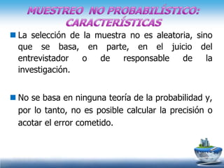  La selección de la muestra no es aleatoria, sino
  que se basa, en parte, en el juicio del
  entrevistador   o   de   responsable    de     la
  investigación.


 No se basa en ninguna teoría de la probabilidad y,
  por lo tanto, no es posible calcular la precisión o
  acotar el error cometido.
 