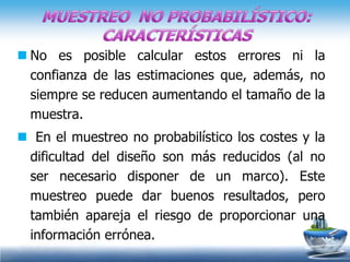  No es posible calcular estos errores ni la
  confianza de las estimaciones que, además, no
  siempre se reducen aumentando el tamaño de la
  muestra.
 En el muestreo no probabilístico los costes y la
 dificultad del diseño son más reducidos (al no
 ser necesario disponer de un marco). Este
 muestreo puede dar buenos resultados, pero
 también apareja el riesgo de proporcionar una
 información errónea.
 