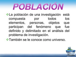 La población de una investigación está
 compuesta        por     todos       los
 elementos, personas, objetos que
 participan del fenómeno que fue
 definido y delimitado en el análisis del
 problema de investigación.
También se le conoce como universo.
 