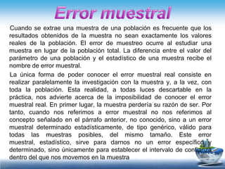 Cuando se extrae una muestra de una población es frecuente que los
resultados obtenidos de la muestra no sean exactamente los valores
reales de la población. El error de muestreo ocurre al estudiar una
muestra en lugar de la población total. La diferencia entre el valor del
parámetro de una población y el estadístico de una muestra recibe el
nombre de error muestral.
La única forma de poder conocer el error muestral real consiste en
realizar paralelamente la investigación con la muestra y, a la vez, con
toda la población. Esta realidad, a todas luces descartable en la
práctica, nos advierte acerca de la imposibilidad de conocer el error
muestral real. En primer lugar, la muestra perdería su razón de ser. Por
tanto, cuando nos referimos a error muestral no nos referimos al
concepto señalado en el párrafo anterior, no conocido, sino a un error
muestral determinado estadísticamente, de tipo genérico, válido para
todas las muestras posibles, del mismo tamaño. Este error
muestral, estadístico, sirve para darnos no un error específico y
determinado, sino únicamente para establecer el intervalo de confianza
dentro del que nos movemos en la muestra
 