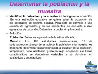  Identifcar la población y la muestra en la siguiente situación
  :En una institución educativa se quiere saber la ocupación de
  los egresados de laúltima década. Para esto se convoca a una
  reunión de egresados y de los asis-tentes, se encuesta a diez
  egresados de cada año. Determina la población y lamuestra.
 Solución
  Población: Todos los egresados de la última década.
  Muestra: Los 100 estudiantes seleccionados, 10 de
  cada promoción.Luego de establecer la población y la muestra, es
  importante determinar lascaracterísticas a estudiar en la población:
  temperatura, peso, asistencia, gusto por algo, ocupación, etc. Estas
  características se denominan variables y se cla-sifcan en
  cualitativas y cuantitativas
 