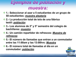  1.- Seleccionar al azar a 5 estudiantes de un grupo de
  50 estudiantes: muestra aleatoria
 2.- La producción total de tela de una fábrica
  textil: población
 3.- Los alumnos de 2° y 5° semestre del colegio de
  bachilleres: muestra
 4.- Un camión repartidor de refrescos: Muestra de
  refrescos
 5.- El número de llamadas que entran a un conmutador
  entre las 11:00am y las 13:00hrs: Muestra
 6.- El número total de llamadas al día en un
  conmutador: población
 
