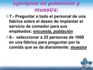 7.- Preguntar a todo el personal de una
 fabrica sobre el deseo de implantar el
 servicio de comedor para sus
 empleados: encuesta, población
8.- seleccionar a 25 personas de 1000
 en una fábrica para preguntar por la
 comida que se da diariamente: muestra
 