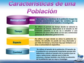 • Que todos los miembros de la población tengan las
Homogeneidad   mismas características según las variables que se
               vayan a considerar en el estudio o investigación.

               Se refiere al período de tiempo donde se ubicaría la
               población de interés. Determinar si el estudio es del
   Tiempo      momento presente o si se va a estudiar a una
               población de cinco años atrás o si se van a entrevistar
               personas de diferentes generaciones.

               Se refiere al lugar donde se ubica la población de
               interés. Un estudio no puede ser muy abarcador y
  Espacio      por falta de tiempo y recursos hay que limitarlo a un
               área o comunidad en específico.

                 Se refiere al tamaño de la población. El tamaño de
                la población es sumamente importante porque ello
 Cantidad       determina o afecta al tamaño de la muestra que se
                vaya a seleccionar, además que la falta de
                recursos y tiempo también nos limita la extensión
                de la población que se vaya a investigar.
 