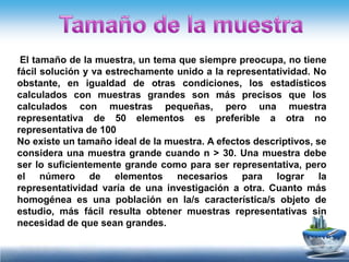 El tamaño de la muestra, un tema que siempre preocupa, no tiene
fácil solución y va estrechamente unido a la representatividad. No
obstante, en igualdad de otras condiciones, los estadísticos
calculados con muestras grandes son más precisos que los
calculados con muestras pequeñas, pero una muestra
representativa de 50 elementos es preferible a otra no
representativa de 100
No existe un tamaño ideal de la muestra. A efectos descriptivos, se
considera una muestra grande cuando n > 30. Una muestra debe
ser lo suficientemente grande como para ser representativa, pero
el número de elementos necesarios para lograr la
representatividad varía de una investigación a otra. Cuanto más
homogénea es una población en la/s característica/s objeto de
estudio, más fácil resulta obtener muestras representativas sin
necesidad de que sean grandes.
 