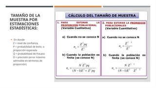 TAMAÑO DE LA
MUESTRA POR
ESTIMACIONES
ESTADÍSTICAS:
 En donde
Z = nivel de confianza,
P = probabilidad de éxito, o
proporción esperada
Q = probabilidad de fracaso
D = precisión (error máximo
admisible en términos de
proporción)
 