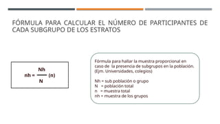 Fórmula para hallar la muestra proporcional en
caso de la presencia de subgrupos en la población.
(Ejm. Universidades, colegios)
Nh = sub población o grupo
N = población total
n = muestra total
nh = muestra de los grupos
Nh
nh = (n)
N
FÓRMULA PARA CALCULAR EL NÚMERO DE PARTICIPANTES DE
CADA SUBGRUPO DE LOS ESTRATOS
 