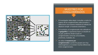 MUESTREO POR
CONGLOMERADOS
 El investigador debe elegir si estudiar a todos los
sujetos de los conglomerados seleccionados o
seleccionar una muestra mediante el método de
aleatorio simple o muestreo sistemático.
 En la práctica, el conglomerado más utilizado es
el geográfico. Si queremos hacer un estudio en
un país, podemos dividir el país en
conglomerados como las comunidades,
provincias, ciudades, etc.
 Se utiliza el muestreo por
conglomerados cuando los grupos son muy
hetereogéneos y no existen muchas diferencias
entre conglomerados.
 
