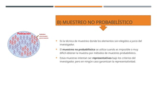B) MUESTREO NO PROBABILÍSTICO
 Es la técnica de muestreo donde los elementos son elegidos a juicio del
investigador.
 El muestreo no probabilístico se utiliza cuando es imposible o muy
difícil obtener la muestra por métodos de muestreo probabilístico.
 Estas muestras intentan ser representativas bajo los criterios del
investigador, pero en ningún caso garantizan la representatividad.
 