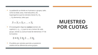 MUESTREO
POR CUOTAS
 La población se divide en k estratos o grupos, tales
como la edad, sexo, nivel educativo, etc.
Supongamos que los estratos tienen N1, N2,
…, Nk elementos, tales que:
 El investigador elige las cuotas (número de
sujetos) n1, n2,…, nk que se van a tomar de cada
grupo, siendo su suma el total de elementos ”n” de
la muestra:
 El análisis por estratos permite un posterior
análisis de las diferencias entre grupos.
 