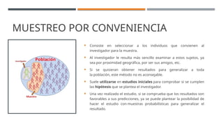 MUESTREO POR CONVENIENCIA
 Consiste en seleccionar a los individuos que convienen al
investigador para la muestra.
 Al investigador le resulta más sencillo examinar a estos sujetos, ya
sea por proximidad geográfica, por ser sus amigos, etc.
 Si se quisieran obtener resultados para generalizar a toda
la población, este método no es aconsejable.
 Suele utilizarse en estudios iniciales para comprobar si se cumplen
las hipótesis que se plantea el investigador.
 Una vez realizado el estudio, si se comprueba que los resultados son
favorables a sus predicciones, ya se puede plantear la posibilidad de
hacer el estudio con muestras probabilísticas para generalizar el
resultado.
 