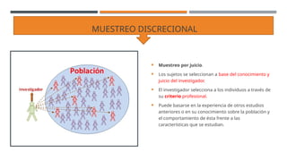 MUESTREO DISCRECIONAL
 Muestreo por juicio.
 Los sujetos se seleccionan a base del conocimiento y
juicio del investigador.
 El investigador selecciona a los individuos a través de
su criterio profesional.
 Puede basarse en la experiencia de otros estudios
anteriores o en su conocimiento sobre la población y
el comportamiento de ésta frente a las
características que se estudian.
 