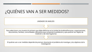 ¿QUIÉNES VAN A SER MEDIDOS?
El quiénes van a ser medidos depende de precisar claramente el problema de investigar y los objetivos de la
investigación
Para seleccionar una muestra lo primero que debe definirse es la Unidad de Análisis(Personas, organizaciones,
documentos, familias, comunidades; elementos que componen la población y que podrían ser objeto de
medición o de interrogatorio).
UNIDADES DE ANÁLISIS
 