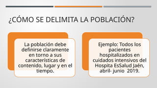 ¿CÓMO SE DELIMITA LA POBLACIÓN?
La población debe
definirse claramente
en torno a sus
características de
contenido, lugar y en el
tiempo.
Ejemplo: Todos los
pacientes
hospitalizados en
cuidados intensivos del
Hospita EsSalud Jaén,
abril- junio 2019.
 