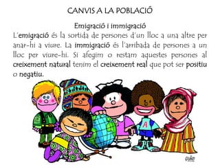 CANVIS A LA POBLACIÓ
Emigració i immigració
L’emigració és la sortida de persones d’un lloc a una altre per
anar-hi a viure. La immigració és l’arribada de persones a un
lloc per viure-hi. Si afegim o restam aquestes persones al
creixement natural tenim el creixement real que pot ser positiu
o negatiu.
 