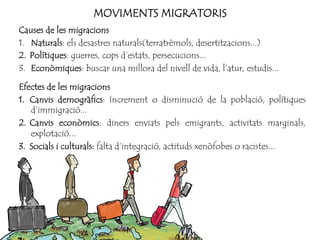 MOVIMENTS MIGRATORIS
Causes de les migracions
1. Naturals: els desastres naturals(terratrèmols, desertitzacions...)
2.  Polítiques: guerres, cops d’estats, persecucions...
3. Econòmiques: buscar una millora del nivell de vida, l’atur, estudis...
Efectes de les migracions
1.  Canvis demogràfics: Increment o disminució de la població, polítiques
d’immigració...
2.  Canvis econòmics: diners enviats pels emigrants, activitats marginals,
explotació...
3.  Socials i culturals: falta d’integració, actituds xenòfobes o racistes...
 
