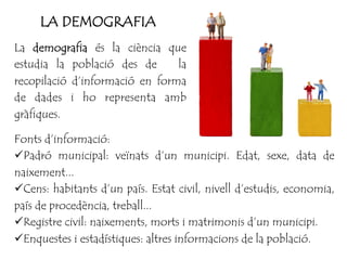 La demografia és la ciència que
estudia la població des de la
recopilació d’informació en forma
de dades i ho representa amb
gràfiques.
Fonts d’informació:
ü Padró municipal: veïnats d’un municipi. Edat, sexe, data de
naixement...
ü Cens: habitants d’un país. Estat civil, nivell d’estudis, economia,
país de procedència, treball...
ü Registre civil: naixements, morts i matrimonis d’un municipi.
ü Enquestes i estadístiques: altres informacions de la població.
LA DEMOGRAFIA
 