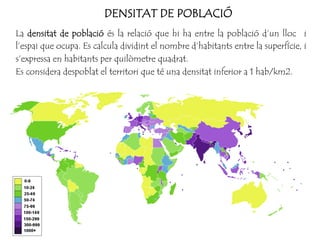 DENSITAT DE POBLACIÓ
La densitat de població és la relació que hi ha entre la població d’un lloc i
l’espai que ocupa. Es calcula dividint el nombre d’habitants entre la superfície, i
s’expressa en habitants per quilòmetre quadrat.
Es considera despoblat el territori que té una densitat inferior a 1 hab/km2.
 