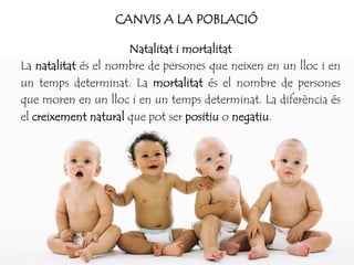 CANVIS A LA POBLACIÓ
Natalitat i mortalitat
La natalitat és el nombre de persones que neixen en un lloc i en
un temps determinat. La mortalitat és el nombre de persones
que moren en un lloc i en un temps determinat. La diferència és
el creixement natural que pot ser positiu o negatiu.
 
