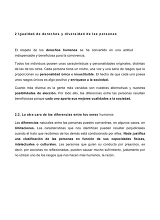 2 Ig ualdad d e de rec hos y di versi dad de las pe rso na s
El respeto de los derechos humanos se ha convertido en una actitud
indispensable y beneficiosa para la convivencia.
Todos los individuos poseen unas características y personalidades originales, distintas
de las de los otros. Cada persona tiene un rostro, una voz y una serie de rasgos que le
proporcionan su personalidad única e insustituible. El hecho de que cada uno posea
unos rasgos únicos es algo positivo y enriquece a la sociedad.
Cuanto más diversa es la gente más variadas son nuestras alternativas y nuestras
posibilidades de elección. Por todo ello, las diferencias entre las personas resultan
beneficiosas porque cada uno aporta sus mejores cualidades a la sociedad.
2.2. La otra cara de las diferencias entre los seres humanos
Las diferencias naturales entre las personas pueden convertirse, en algunos casos, en
limitaciones. Las características que nos identifican pueden resultar perjudiciales
cuando el trato que recibimos de los demás está condicionado por ellas. Nada justifica
una clasificación de las personas en función de sus capacidades físicas,
intelectuales o culturales. Las personas que guían su conducta por prejuicios, es
decir, por acciones no reflexionadas, pueden causar mucho sufrimiento, justamente por
no utilizar uno de los rasgos que nos hacen más humanos, la razón.
 