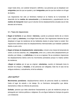 origen hasta otros, con carácter temporal o definitivo. Las personas que se desplazan son
emigrantes para los que se quedan y son inmigrantes para los que los reciben en el lugar
de destino.
Las migraciones han sido un fenómeno habitual en la historia de la humanidad. El
desarrollo de los medios de comunicación y el abaratamiento y popularización de los
medios de transporte hacen que el volumen de los desplazamientos actuales sea el más
elevado de la historia.
3.1. Tipos de migraciones
 Según el territorio al que afecten: interiores, cuando se producen dentro de un mismo
país o región y, exteriores, si se dirigen fuera del país. Son migraciones interiores las que
desplazan el lugar de residencia de los habitantes desde el campo hasta la ciudad. Son
migraciones exteriores todos los desplazamientos internacionales que trasladan población
desde un país a otro.
 Según el tiempo de desplazamiento: estacionales, si duran unos meses (la temporada de
verano, la de las cosechas, etc.); temporales, entre uno y varios años (desplazamiento por
estudios, por trabajo...); o definitivas, si no se va a regresar. No se consideran migraciones
los desplazamientos diarios como los movimientos pendulares porque no implica cambio
de residencia.
Según el motivo por el que se originan: voluntarias, cuando el interesado toma la
decisión de emigrar; y forzadas, si las personas son obligadas. Este fue el caso de los
antiguos esclavos, o actualmente, el de los exiliados.
¿Qué significa?
Movimientos pendulares: desplazamientos diarios de personas desde su residencia
hasta el lugar de estudio o de trabajo. Es un fenómeno demográfico que afecta
diariamente a miles cíe millones de personas.
Exiliado: persona que debe abandonar forzosamente su país de residencia porque es
perseguido por motivos políticos o religiosos. Es una figura habitual en tiempos de guerra
y en dictaduras
 
