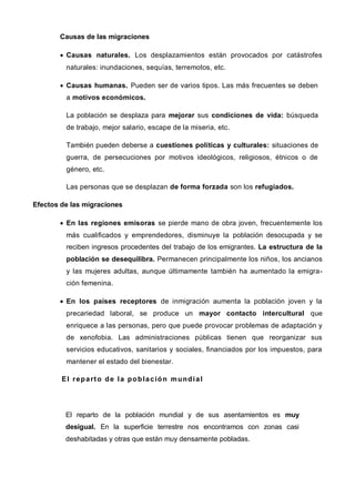 Causas de las migraciones
 Causas naturales. Los desplazamientos están provocados por catástrofes
naturales: inundaciones, sequías, terremotos, etc.
 Causas humanas. Pueden ser de varios tipos. Las más frecuentes se deben
a motivos económicos.
La población se desplaza para mejorar sus condiciones de vida: búsqueda
de trabajo, mejor salario, escape de la miseria, etc.
También pueden deberse a cuestiones políticas y culturales: situaciones de
guerra, de persecuciones por motivos ideológicos, religiosos, étnicos o de
género, etc.
Las personas que se desplazan de forma forzada son los refugiados.
Efectos de las migraciones
 En las regiones emisoras se pierde mano de obra joven, frecuentemente los
más cualificados y emprendedores, disminuye la población desocupada y se
reciben ingresos procedentes del trabajo de los emigrantes. La estructura de la
población se desequilibra. Permanecen principalmente los niños, los ancianos
y las mujeres adultas, aunque últimamente también ha aumentado la emigra-
ción femenina.
 En los países receptores de inmigración aumenta la población joven y la
precariedad laboral, se produce un mayor contacto intercultural que
enriquece a las personas, pero que puede provocar problemas de adaptación y
de xenofobia. Las administraciones públicas tienen que reorganizar sus
servicios educativos, sanitarios y sociales, financiados por los impuestos, para
mantener el estado del bienestar.
El reparto de la población mundial
El reparto de la población mundial y de sus asentamientos es muy
desigual. En la superficie terrestre nos encontramos con zonas casi
deshabitadas y otras que están muy densamente pobladas.
 