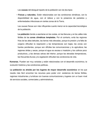 Las causas del desigual reparto de la población son de dos tipos:
• Físicas y naturales. Están relacionadas con las condiciones climáticas, con la
disponibilidad de agua, con el relieve y con la presencia de parásitos y
enfermedades infecciosas en ciertas zonas de la Tierra.
Las causas físicas son más influyentes cuanto menor es la capacidad tecnológica
de la población.
La población tiende a asentarse en las costas, en las llanuras y en los valles más
fértiles de las zonas climáticas templadas. Por el contrario, evita las regiones
frías de las altas latitudes, las tierras más elevadas, porque la presión y la falta de
oxígeno dificultan la respiración y las temperaturas son bajas; las zonas con
fuertes pendientes, porque son difíciles las comunicaciones y la agricultura; las
regiones áridas y secas, porque el agua es escasa o insalubre y los cultivos poco
productivos, y las densas selvas del interior, porque las elevadas temperaturas,
las frecuentes lluvias y la vegetación dificultan las condiciones de vida.
Humanas. Pueden ser muy variadas y están relacionadas con el desarrollo económico, la
evolución histórica y las condiciones políticas.
La población es atraída por los lugares de mayor desarrollo económico en los que
resulta más fácil encontrar los recursos para poder vivir: existencia de tierras fértiles,
regiones industria-les y turísticas con buenas comunicaciones y lugares con un buen nivel
de servicios sociales, comerciales y administrativos.
 