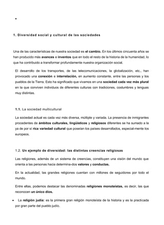 
1. Diversidad social y cultural de las sociedades
Una de las características de nuestra sociedad es el cambio. En los últimos cincuenta años se
han producido más avances e inventos que en todo el resto de la historia de la humanidad, lo
que ha contribuido a transformar profundamente nuestra organización social.
El desarrollo de los transportes, de las telecomunicaciones, la globalización, etc., han
provocado una conexión e interrelación, en aumento constante, entre las personas y los
pueblos de la Tierra. Esto ha significado que vivamos en una sociedad cada vez más plural
en la que conviven individuos de diferentes culturas con tradiciones, costumbres y lenguas
muy distintas.
1.1. La sociedad multicultural
La sociedad actual es cada vez más diversa, múltiple y variada. La presencia de inmigrantes
procedentes de ámbitos culturales, lingüísticos y religiosos diferentes se ha sumado a la
ya de por sí rica variedad cultural que poseían los países desarrollados, especial-mente los
europeos.
1.2. Un ejemplo de diversidad: las distintas creencias religiosas
Las religiones, además de un sistema de creencias, constituyen una visión del mundo que
orienta a las personas hacia determina-dos valores y conductas.
En la actualidad, las grandes religiones cuentan con millones de seguidores por todo el
mundo.
Entre ellas, podemos destacar las denominadas religiones monoteístas, es decir, las que
reconocen un único dios.
 La religión judía: es la primera gran religión monoteísta de la historia y es la practicada
por gran parte del pueblo judío.
 